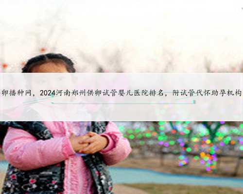 河南供卵播种网，2024河南郑州供卵试管婴儿医院排名，附试管代怀助孕机构一