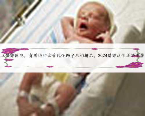 贵州有私立供卵医院，贵州供卵试管代怀助孕机构排名，2024借卵试管成功率费